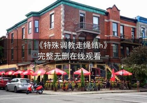 《特殊调教走绳结h》- 完整无删在线观看 - 一场禁忌的技艺与情感的较量