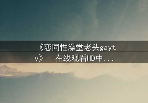 《恋同性澡堂老头gaytv》- 在线观看HD中字 - 禁忌之恋的隐秘风暴