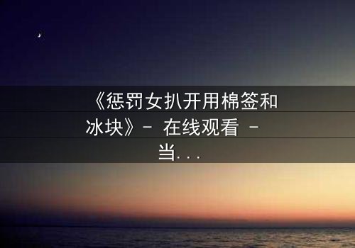 《惩罚女扒开用棉签和冰块》- 在线观看 - 当冰与棉签成为复仇的武器