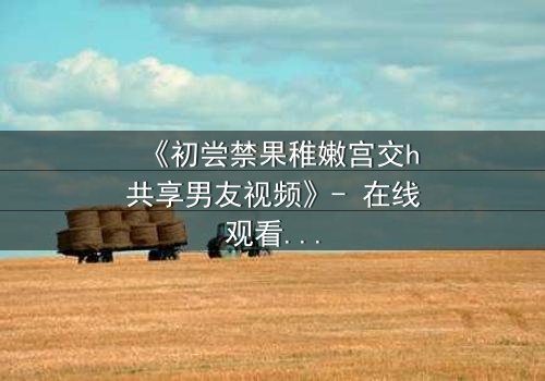 《初尝禁果稚嫩宫交h共享男友视频》- 在线观看完整无删 - 当禁忌之恋遇上共享时代