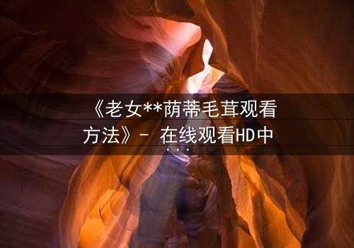 《老女**荫蒂毛茸观看方法》- 在线观看HD中字 - 揭开禁忌之恋的隐秘面纱