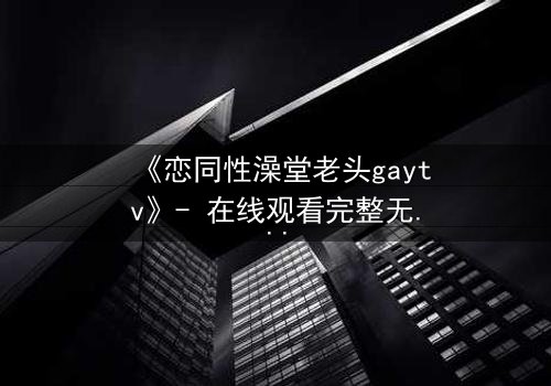 《恋同性澡堂老头gaytv》- 在线观看完整无删 - 禁忌之恋的隐秘真相