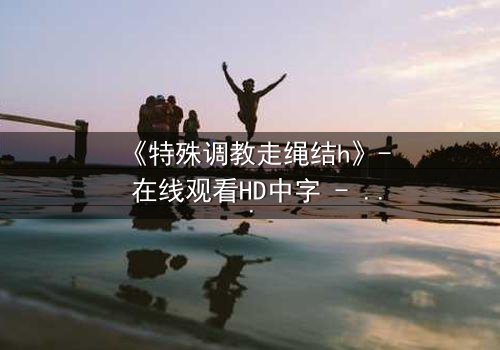 《特殊调教走绳结h》- 在线观看HD中字 - 揭开禁忌之恋的隐秘面纱