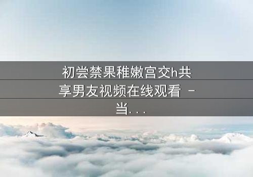 初尝禁果稚嫩宫交h共享男友视频在线观看 - 当纯真与欲望碰撞,谁将主宰命运?
