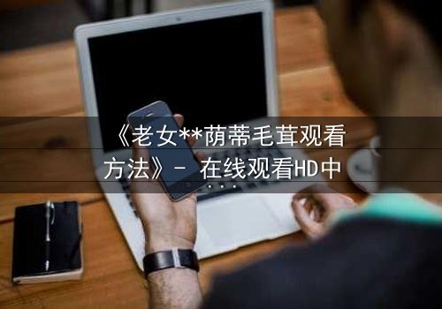 《老女**荫蒂毛茸观看方法》- 在线观看HD中字 - 揭开禁忌之恋的隐秘面纱