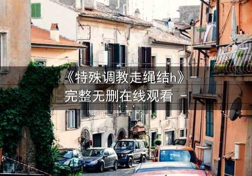 《特殊调教走绳结h》- 完整无删在线观看 - 一场禁忌的技艺与心灵博弈