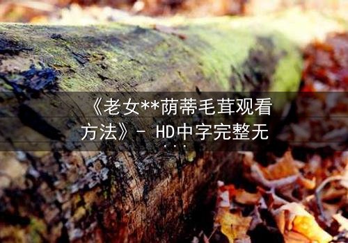 《老女**荫蒂毛茸观看方法》- HD中字完整无删 - 揭开禁忌之恋的隐秘面纱