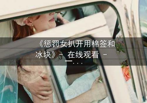 《惩罚女扒开用棉签和冰块》- 在线观看 - 一场惊心动魄的复仇大戏