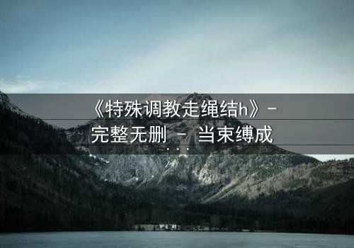 《特殊调教走绳结h》- 完整无删 - 当束缚成为自由的钥匙