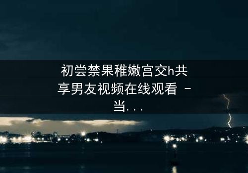 初尝禁果稚嫩宫交h共享男友视频在线观看 - 当禁忌之恋遇上共享时代的致命诱惑