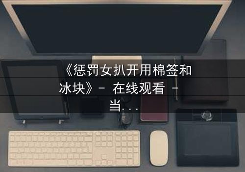 《惩罚女扒开用棉签和冰块》- 在线观看 - 当冰与火的惩罚揭开人性深渊