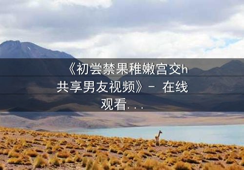 《初尝禁果稚嫩宫交h共享男友视频》- 在线观看 - 当禁忌之恋遇上共享男友,谁将沉沦?