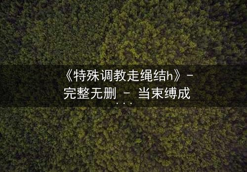 《特殊调教走绳结h》- 完整无删 - 当束缚成为救赎的唯一路径