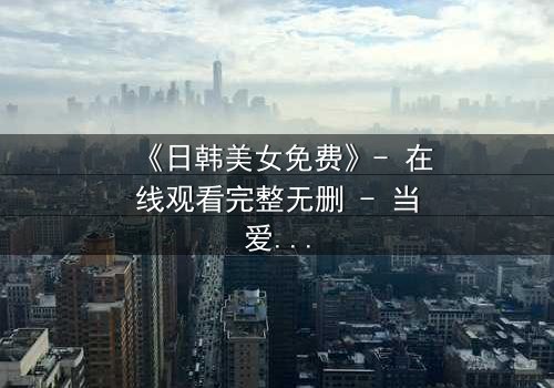 《日韩美女免费》- 在线观看完整无删 - 当爱情与阴谋交织,谁能全身而退?