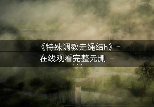 《特殊调教走绳结h》- 在线观看完整无删 - 一场禁忌的技艺与欲望的巅峰对决