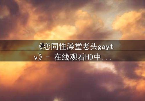 《恋同性澡堂老头gaytv》- 在线观看HD中字 - 禁忌之恋的隐秘角落