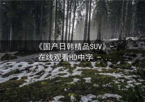 《国产日韩精品SUV》- 在线观看HD中字 - 第3集完整无删