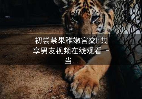 初尝禁果稚嫩宫交h共享男友视频在线观看 - 当纯真少女遇上禁忌共享,谁将主宰她的命运?