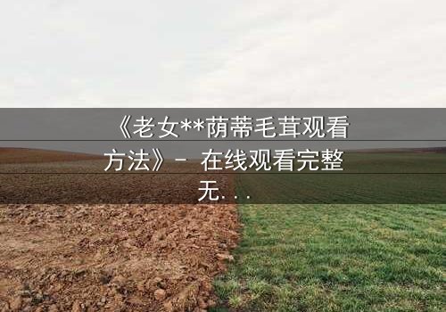 《老女**荫蒂毛茸观看方法》- 在线观看完整无删 - 揭开禁忌之恋的隐秘面纱