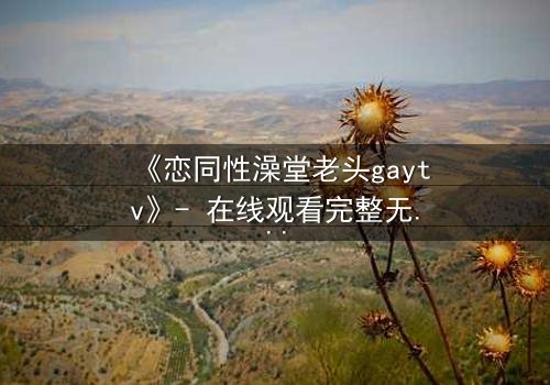 《恋同性澡堂老头gaytv》- 在线观看完整无删 - 一场禁忌之恋的浴池风暴