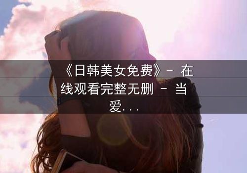 《日韩美女免费》- 在线观看完整无删 - 当爱情与阴谋交织,谁能全身而退?