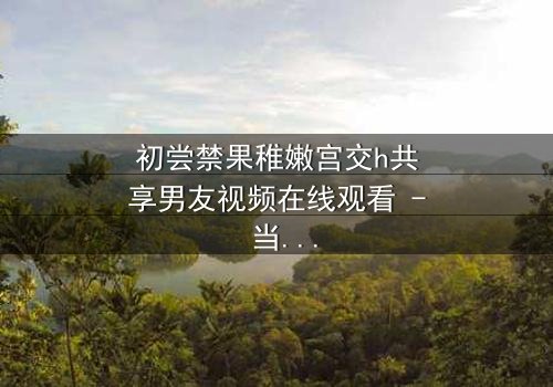 初尝禁果稚嫩宫交h共享男友视频在线观看 - 当纯真少女卷入禁忌漩涡