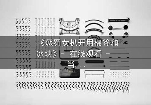 《惩罚女扒开用棉签和冰块》- 在线观看 - 当冰冷工具揭开人性深渊