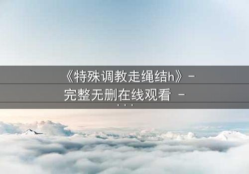 《特殊调教走绳结h》- 完整无删在线观看 - 一场禁忌的技艺较量,谁能掌控命运?