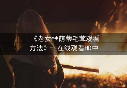 《老女**荫蒂毛茸观看方法》- 在线观看HD中字 - 揭开禁忌之恋的隐秘面纱