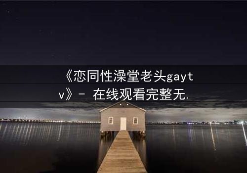 《恋同性澡堂老头gaytv》- 在线观看完整无删 - 一场禁忌之恋的浴池风暴