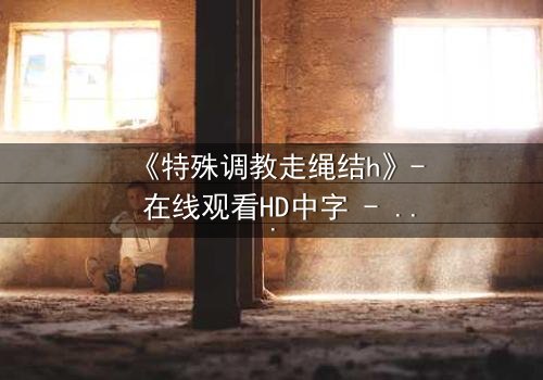 《特殊调教走绳结h》- 在线观看HD中字 - 一场禁忌的技艺与情感的较量