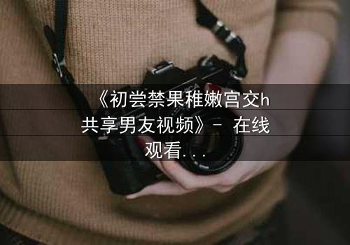 《初尝禁果稚嫩宫交h共享男友视频》- 在线观看完整无删 - 当禁忌之恋遇上共享风暴