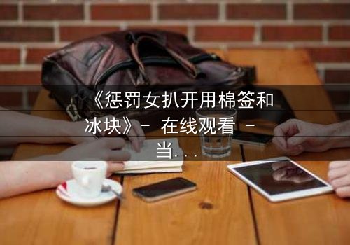 《惩罚女扒开用棉签和冰块》- 在线观看 - 当复仇的冰火交织人性深渊