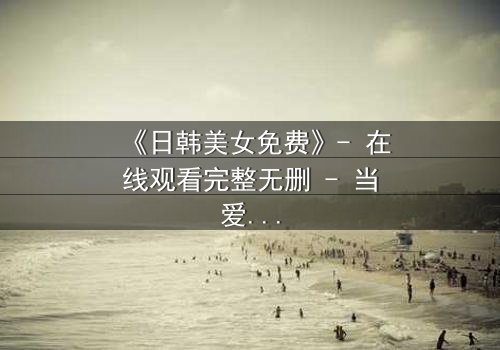 《日韩美女免费》- 在线观看完整无删 - 当爱情与阴谋交织,谁能全身而退?