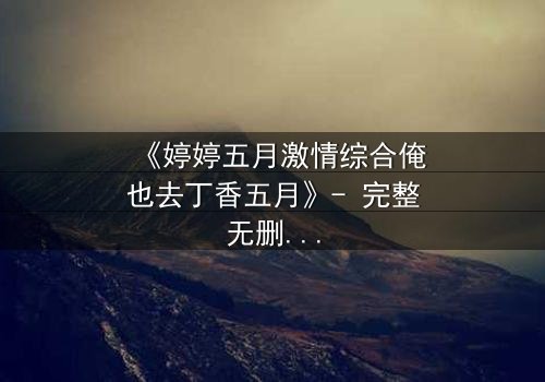 《婷婷五月激情综合俺也去丁香五月》- 完整无删免费在线观看 - HD中字1080P超清第7集