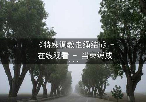 《特殊调教走绳结h》- 在线观看 - 当束缚成为自由的钥匙