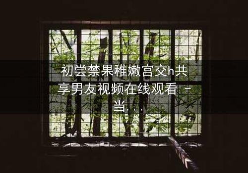 初尝禁果稚嫩宫交h共享男友视频在线观看 - 当纯真少女卷入共享男友的禁忌漩涡