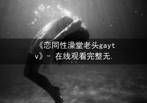 《恋同性澡堂老头gaytv》- 在线观看完整无删 - 一场禁忌之恋的浴场风暴