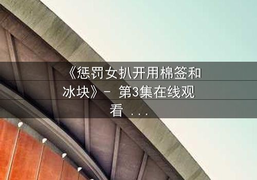 《惩罚女扒开用棉签和冰块》- 第3集在线观看 - 当冰与棉签成为复仇的武器