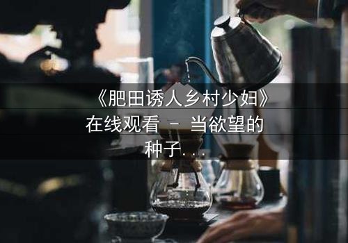 《肥田诱人乡村少妇》在线观看 - 当欲望的种子在田野生根,谁将收割这场禁忌之恋?