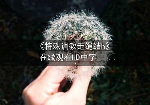 《特殊调教走绳结h》- 在线观看HD中字 - 一场禁忌的技艺与情感的终极考验