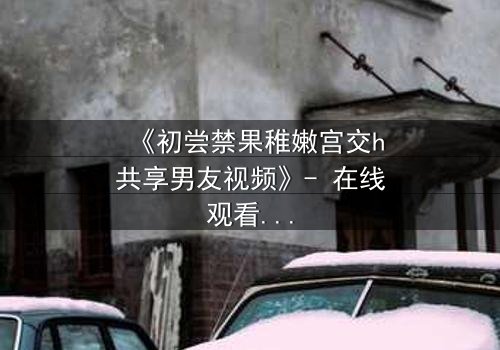 《初尝禁果稚嫩宫交h共享男友视频》- 在线观看 - 当禁忌之恋遇上共享风暴