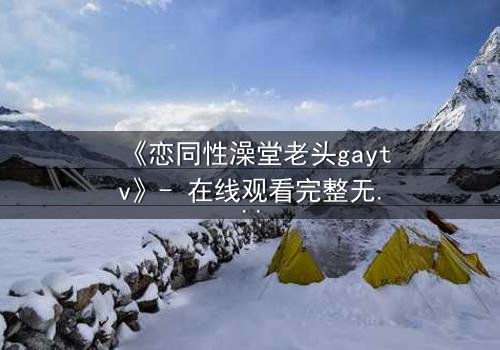 《恋同性澡堂老头gaytv》- 在线观看完整无删 - 禁忌之恋的隐秘真相