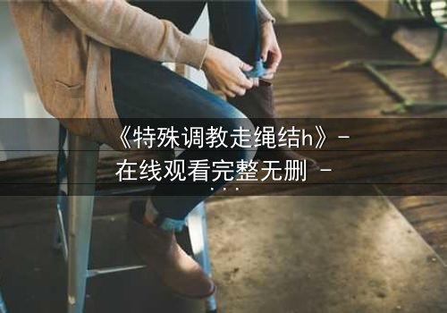 《特殊调教走绳结h》- 在线观看完整无删 - 当禁忌之绳缠绕命运之结