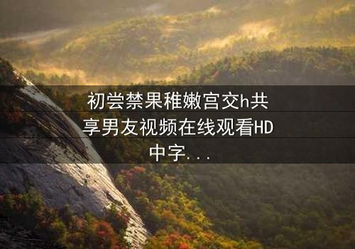 初尝禁果稚嫩宫交h共享男友视频在线观看HD中字 - 当禁忌欲望撕裂青春