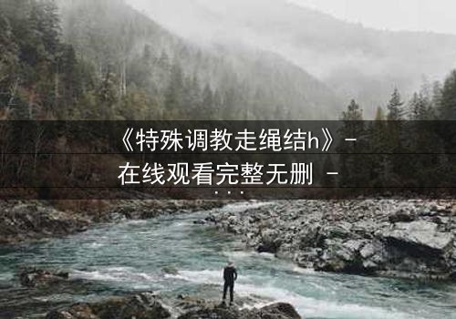 《特殊调教走绳结h》- 在线观看完整无删 - 揭开禁忌调教的隐秘真相