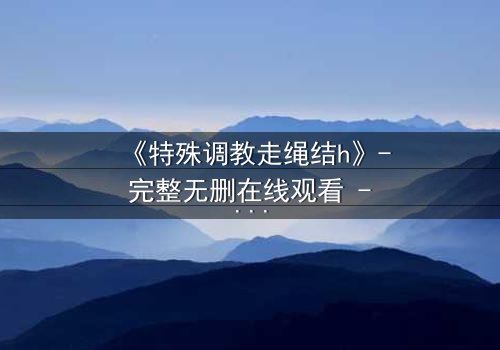 《特殊调教走绳结h》- 完整无删在线观看 - 一场禁忌的技艺与情感的较量