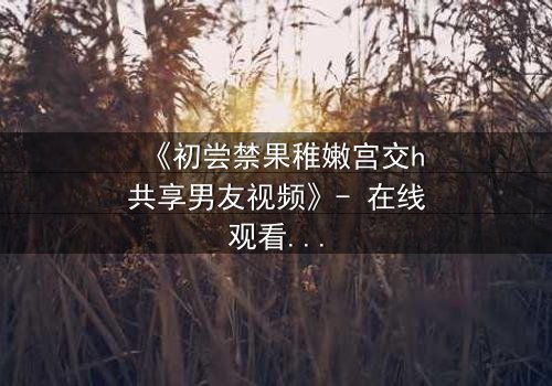 《初尝禁果稚嫩宫交h共享男友视频》- 在线观看完整无删 - 当禁忌之恋遇上共享陷阱