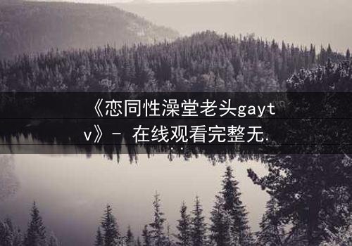 《恋同性澡堂老头gaytv》- 在线观看完整无删 - 禁忌之恋的隐秘真相