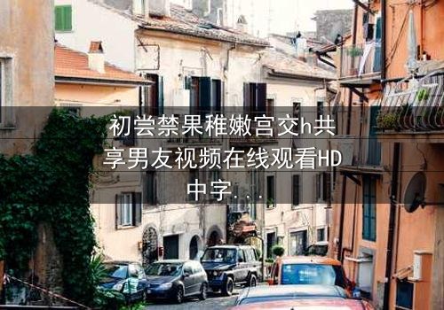 初尝禁果稚嫩宫交h共享男友视频在线观看HD中字 - 禁忌之恋引爆青春风暴